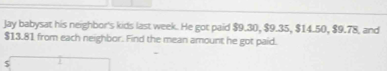 Jay babysat his neighbor's kids last week. He got paid $9.30, $9.35, $14.50, $9.78, and
$13.81 from each neighbor. Find the mean amount he got paid.
$