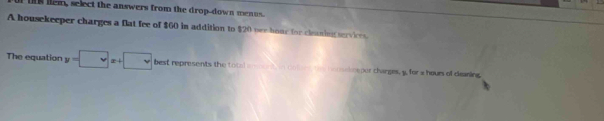 is lem, select the answers from the drop-down menus. 
A housekeeper charges a flat fee of $60 in addition to $20 per hour for cleaning services. 
The equation y=□ x+□ best represents the total amont in dolien, tm honsekeeper charges, y, for x hours of deaning