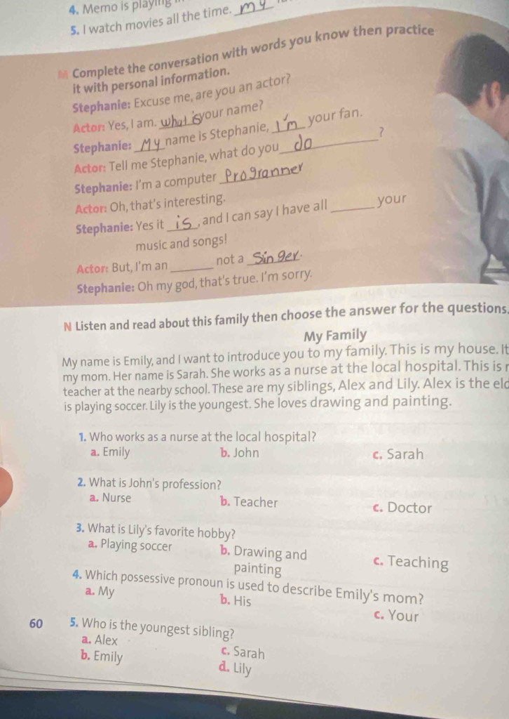 Memo is playing 
5. I watch movies all the time.
_
Complete the conversation with words you know then practice
it with personal information.
Stephanie: Excuse me, are you an actor?
your name?
Actor: Yes, I am.
Stephanie:_ _name is Stephanie, __your fan.
?
Actor: Tell me Stephanie, what do you
Stephanie: I'm a computer_
Actor: Oh, that’s interesting.
Stephanie: Yes it _, and I can say I have all _your
music and songs!
Actor: But, I'm an _not a_
Stephanie: Oh my god, that's true. I’m sorry.
N Listen and read about this family then choose the answer for the questions
My Family
My name is Emily, and I want to introduce you to my family. This is my house. It
my mom. Her name is Sarah. She works as a nurse at the local hospital. This is 
teacher at the nearby school. These are my siblings, Alex and Lily. Alex is the eld
is playing soccer. Lily is the youngest. She loves drawing and painting.
1. Who works as a nurse at the local hospital?
a. Emily b. John c. Sarah
2. What is John's profession?
a. Nurse b. Teacher c. Doctor
3. What is Lily's favorite hobby?
a. Playing soccer b. Drawing and c. Teaching
painting
4. Which possessive pronoun is used to describe Emily's mom?
a. My b. His c. Your
60 5. Who is the youngest sibling?
a. Alex c. Sarah
b. Emily d. Lily
