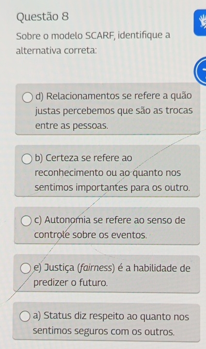 Sobre o modelo SCARF, identifique a
alternativa correta:
d) Relacionamentos se refere a quão
justas percebemos que são as trocas
entre as pessoas.
b) Certeza se refere ao
reconhecimento ou ao quanto nos
sentimos importantes para os outro.
c) Autonomia se refere ao senso de
controle sobre os eventos.
e) Justiça (fairness) é a habilidade de
predizer o futuro.
a) Status diz respeito ao quanto nos
sentimos seguros com os outros.