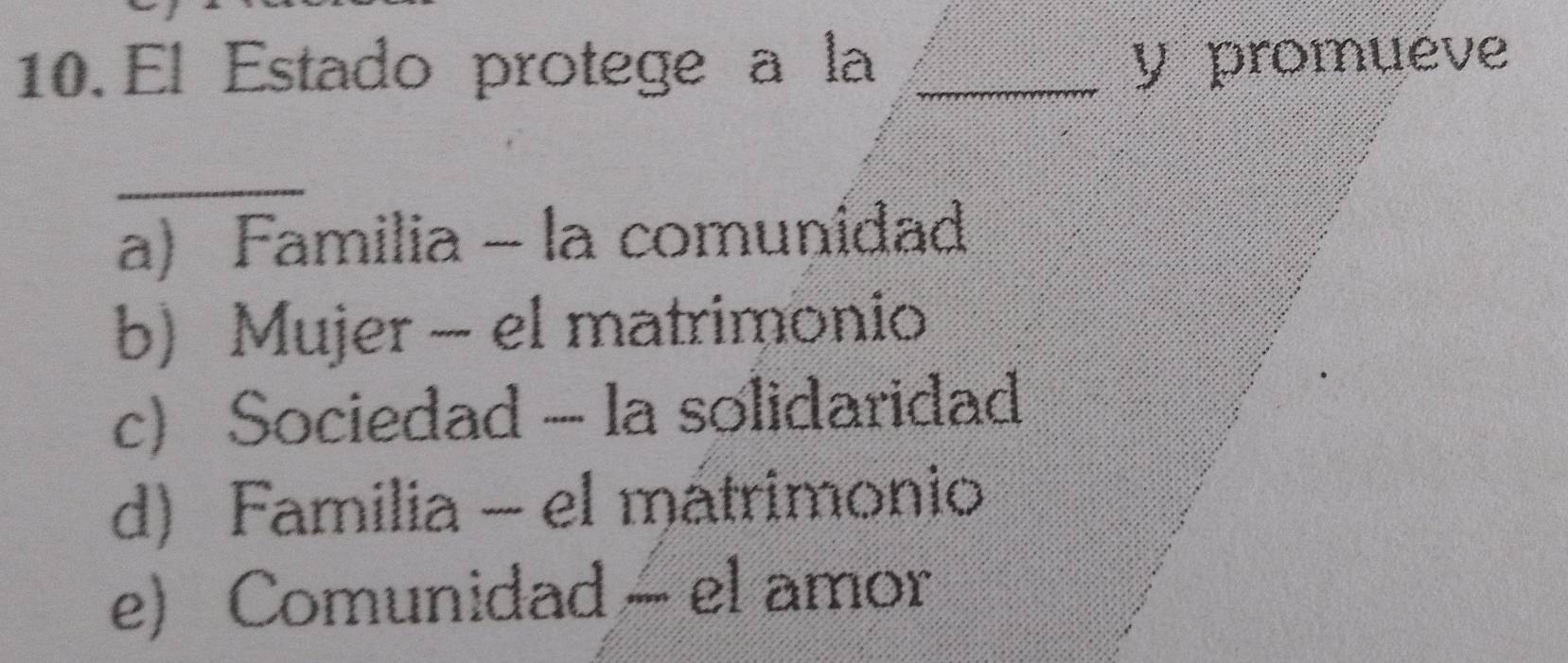 El Estado protege a la _y promueve
_
a) Familia - la comunidad
b) Mujer - el matrimonio
c) Sociedad - la solidaridad
d) Familia - el mátrimonio
e) Comunidad - el amor