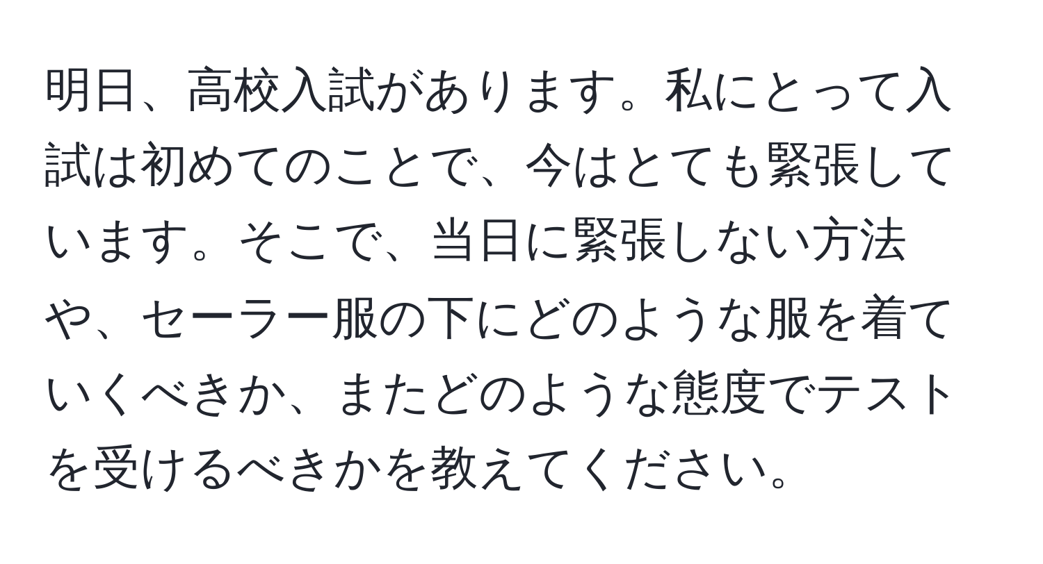 明日、高校入試があります。私にとって入試は初めてのことで、今はとても緊張しています。そこで、当日に緊張しない方法や、セーラー服の下にどのような服を着ていくべきか、またどのような態度でテストを受けるべきかを教えてください。