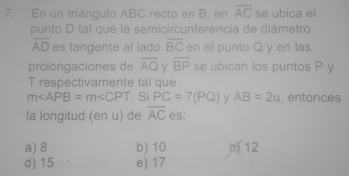 En un triángulo ABC recto en B, en overline AC se ubica el
punto D tal que la semicircunferencia de diámetro
overline AD es tangente al lado overline BC en el punto Q y en las
prolongaciones de overline AQ y overline BP se ubican los puntos P y
T respectivamente tal que
m . Si PC=7(PQ) y AB=2u , entonces
la longitud (en u) de overline AC es:
a) 8 b) 10 c 12
d) 15 e) 17