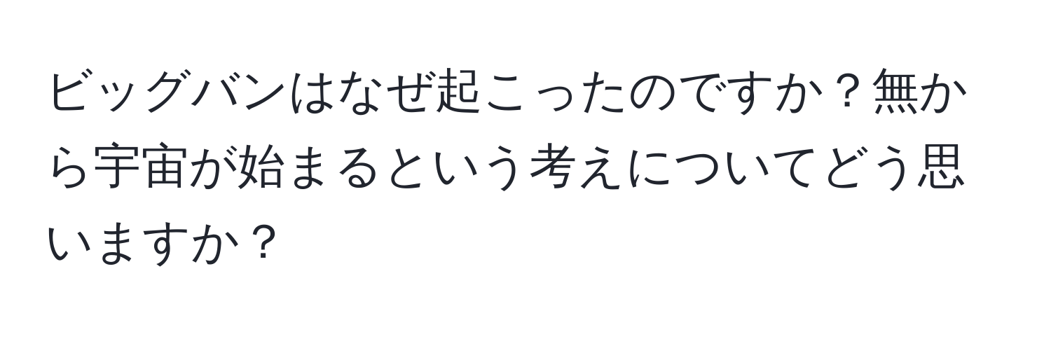 ビッグバンはなぜ起こったのですか？無から宇宙が始まるという考えについてどう思いますか？