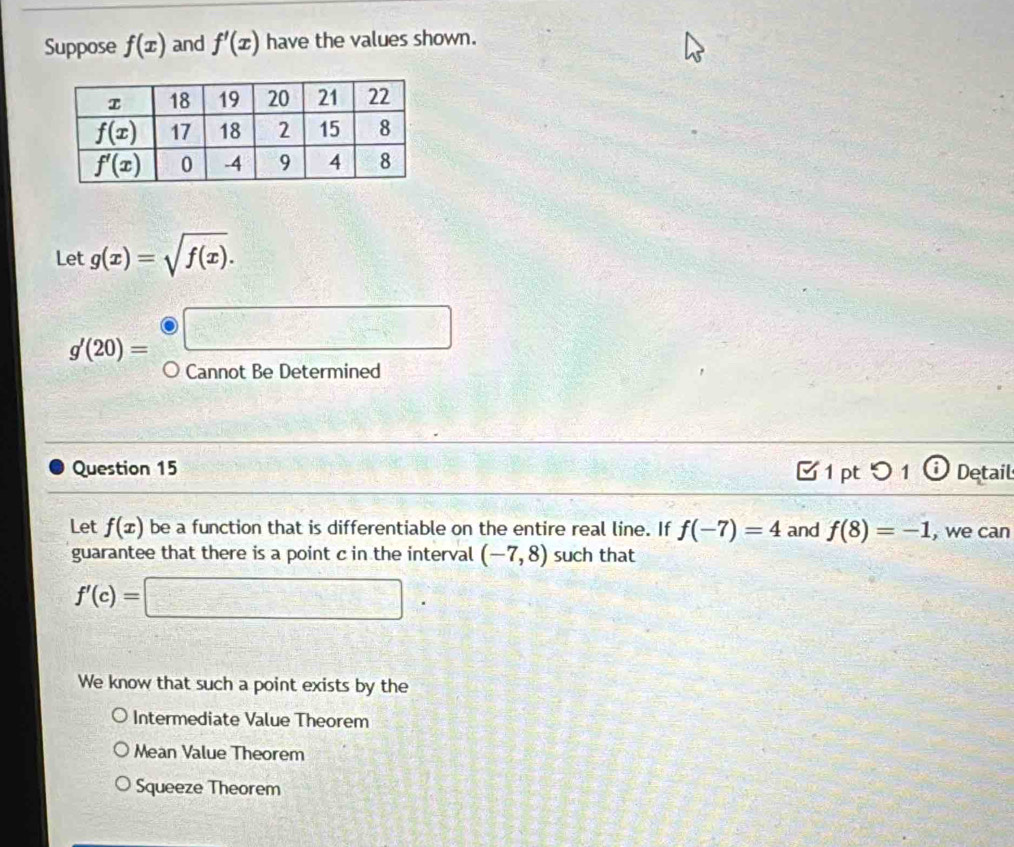 Suppose f(x) and f'(x) have the values shown.
Let g(x)=sqrt(f(x)).
g'(20)=□
Cannot Be Determined
Question 15  1 pt つ 1 Detail
Let f(x) be a function that is differentiable on the entire real line. If f(-7)=4 and f(8)=-1 , we can
guarantee that there is a point c in the interval (-7,8) such that
f'(c)=□
We know that such a point exists by the
Intermediate Value Theorem
Mean Value Theorem
Squeeze Theorem