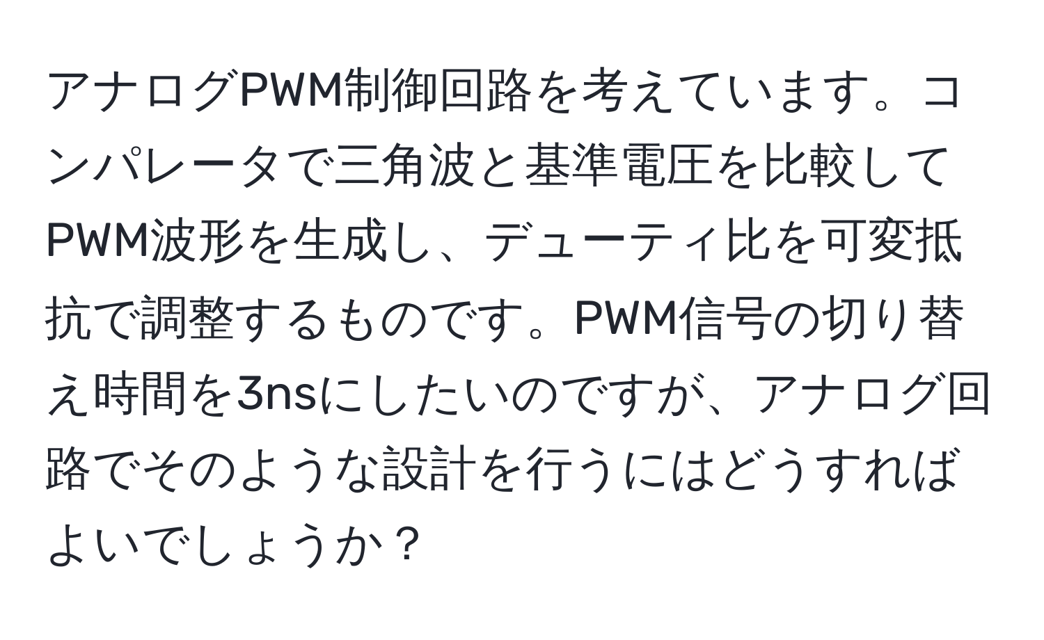 アナログPWM制御回路を考えています。コンパレータで三角波と基準電圧を比較してPWM波形を生成し、デューティ比を可変抵抗で調整するものです。PWM信号の切り替え時間を3nsにしたいのですが、アナログ回路でそのような設計を行うにはどうすればよいでしょうか？