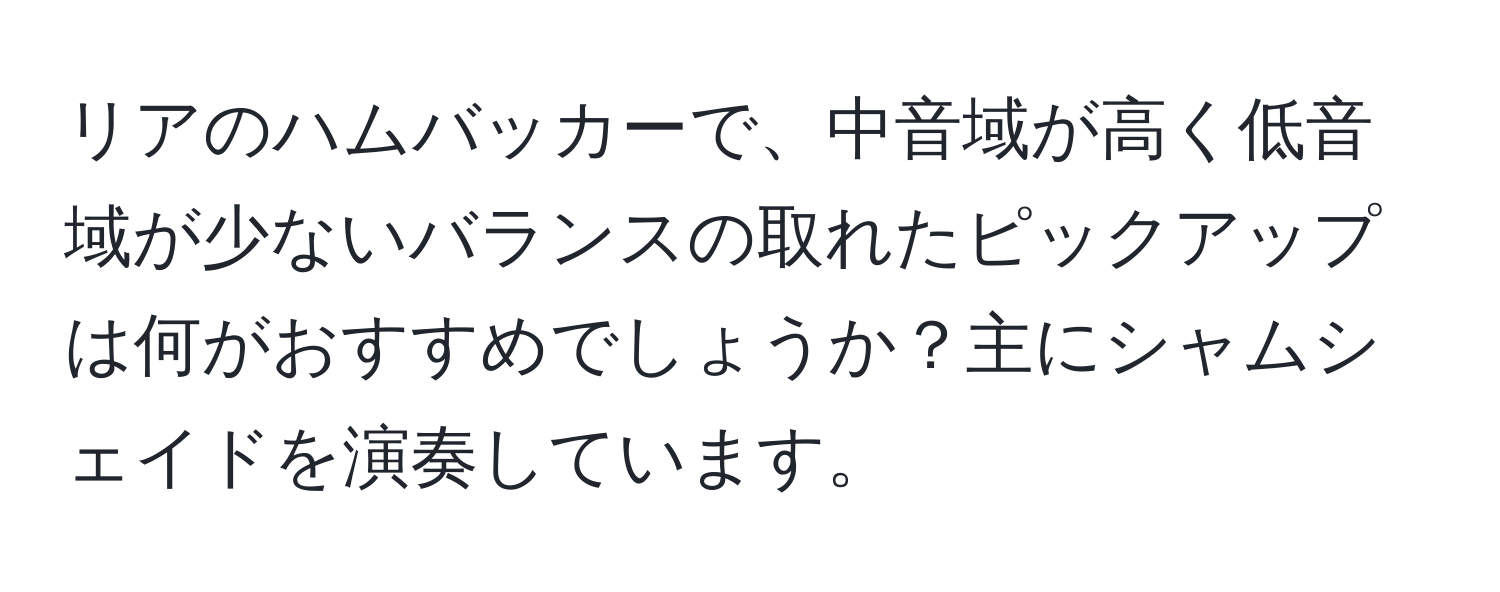 リアのハムバッカーで、中音域が高く低音域が少ないバランスの取れたピックアップは何がおすすめでしょうか？主にシャムシェイドを演奏しています。