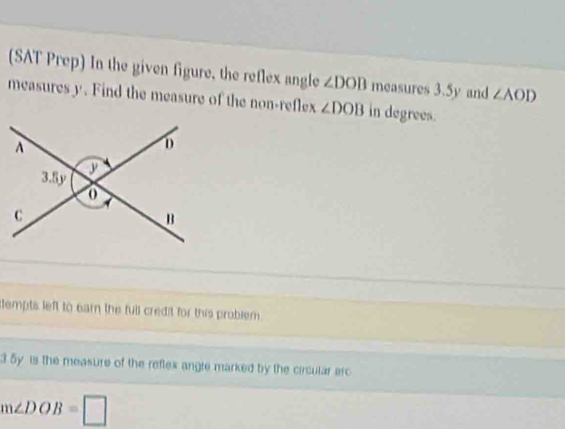 (SAT Prep) In the given figure, the reflex angle ∠ DOB measures 3.5y and ∠ AOD
measures y. Find the measure of the non-reflex ∠ DOB in degrees. 
dempts left to earn the full credit for this problem . 
3 5y is the measure of the reflex angte marked by the circular arc
m∠ DOB=□