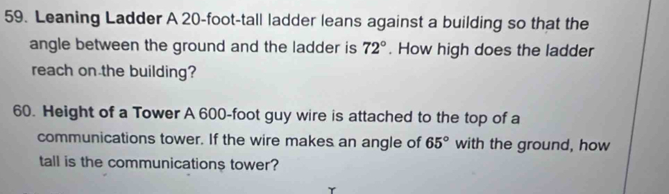 Leaning Ladder A 20-foot -tall ladder leans against a building so that the 
angle between the ground and the ladder is 72°. How high does the ladder 
reach on the building? 
60. Height of a Tower A 600-foot guy wire is attached to the top of a 
communications tower. If the wire makes an angle of 65° with the ground, how 
tall is the communications tower?