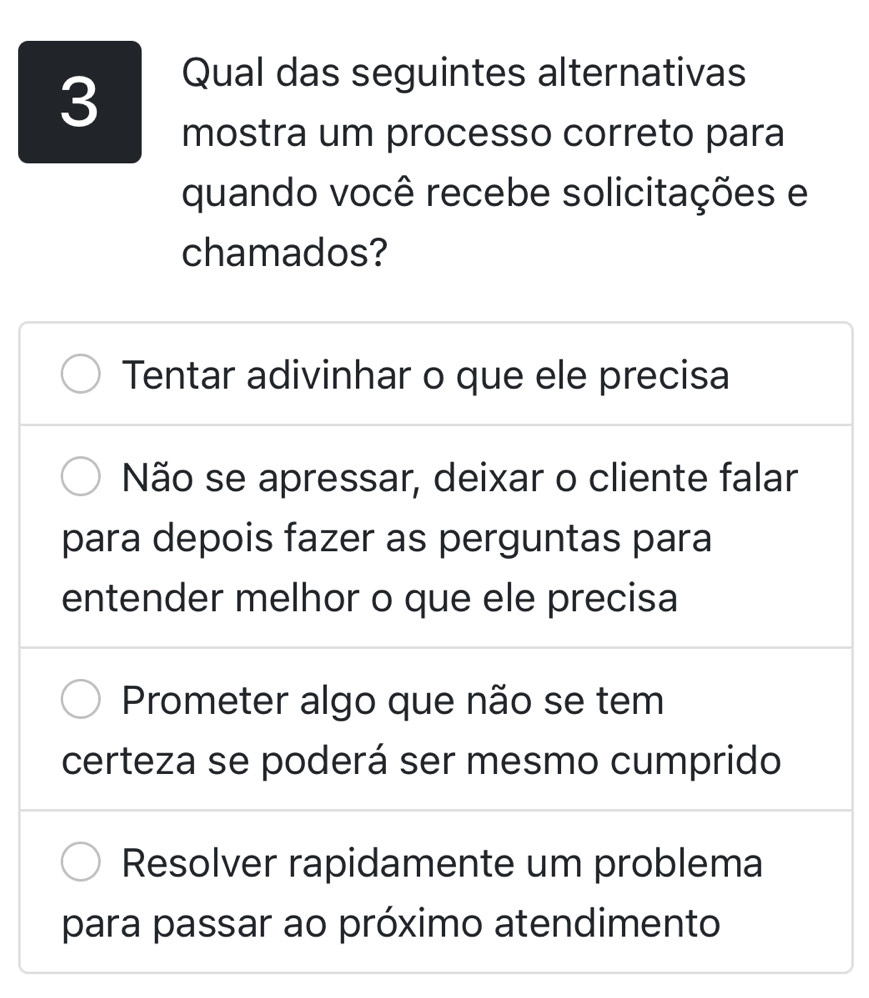 Qual das seguintes alternativas
mostra um processo correto para
quando você recebe solicitações e
chamados?
Tentar adivinhar o que ele precisa
Não se apressar, deixar o cliente falar
para depois fazer as perguntas para
entender melhor o que ele precisa
Prometer algo que não se tem
certeza se poderá ser mesmo cumprido
Resolver rapidamente um problema
para passar ao próximo atendimento