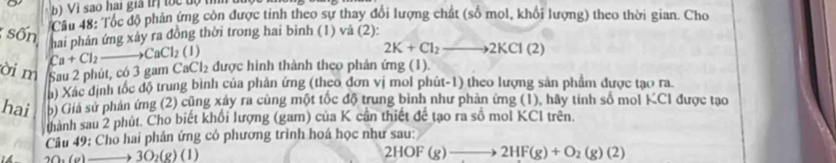 Vị sao hai gia trị toc độ th t 
Câu 48: Tốc độ phản ứng còn được tinh theo sự thay đổi lượng chất (số mol, khổi lượng) theo thời gian. Cho 
sốn hai phản ứng xảy ra đồng thời trong hai binh (1) vả (2):
2K+Cl_2to 2KCl(2)
ời m Sau 2 phút, có 3 gam C Ca+Cl_2to CaCl_2(1) _3Cl_2 được hình thành theo phản ứng (1) 
h) Xác định tốc độ trung bình của phản ứng (theo đơn vị mol phút-1) theo lượng sản phẩm được tạo ra. 
hai b) Giả sử phản ứng (2) cũng xây ra cùng một tốc độ trung bình như phản ứng (1), hãy tính số mol KCI được tạo 
thành sau 2 phút. Cho biết khổi lượng (gam) của K cần thiết đề tạo ra số mol KCl trên. 
Câu 49: Chò hai phản ứng có phương trình hoá học như sau:
2O_2(g)to 3O_2(g)(l)
2HOF(g)to 2HF(g)+O_2(g)(2)