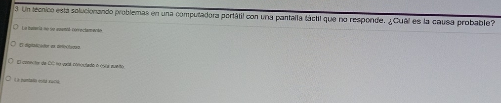 Un técnico está solucionando problemas en una computadora portátil con una pantalla táctil que no responde. ¿Cuál es la causa probable?
La batería no se asentó correctamente.
El digitalizador es defectuoso.
El conector de CC no está conectado o está suelto.
La pantalla está sucia,