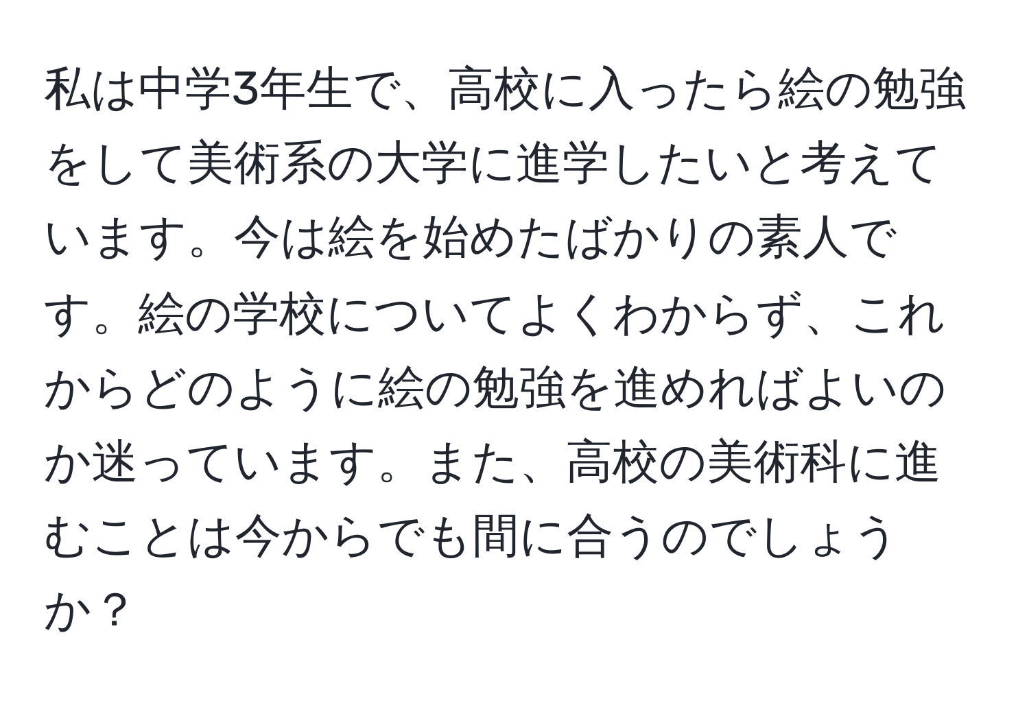 私は中学3年生で、高校に入ったら絵の勉強をして美術系の大学に進学したいと考えています。今は絵を始めたばかりの素人です。絵の学校についてよくわからず、これからどのように絵の勉強を進めればよいのか迷っています。また、高校の美術科に進むことは今からでも間に合うのでしょうか？