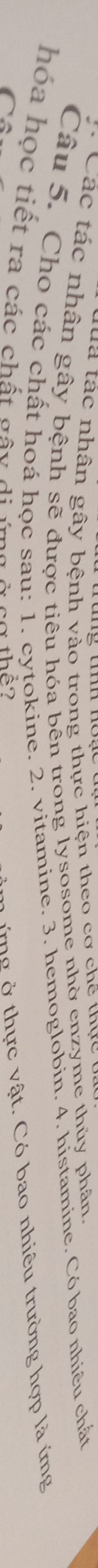 ua tác nhân gây bệnh vào trong thực hiện theo cơ chế thực 
* Các tác nhân gây bệnh sẽ được tiêu hóa bên trong lysosome nhờ enzyme thủy phân. 
Câu 5. Cho các chất hoá học sau: 1. cytokine. 2. vitamine. 3. hemoglobin. 4. histamine. Có bao nhiêu chất 
hóa học tiết ra các chất gây di ymg ở cơ thể? 

ứ ng ở thực vật. Có bao nhiêu trường hợp là ứng