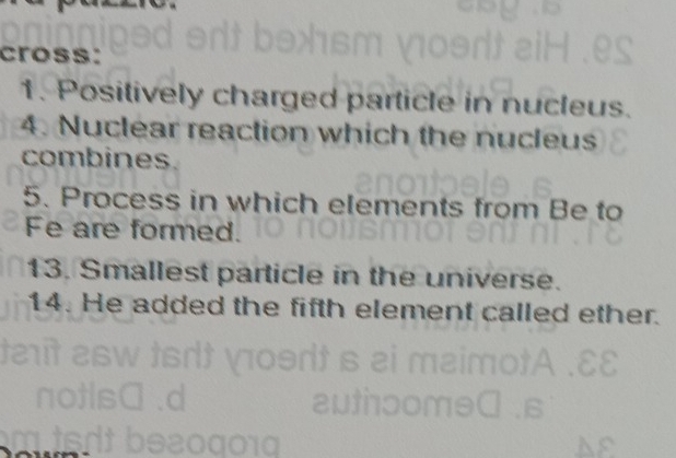 cross: 
1. Positively charged particle in nucleus. 
4. Nuclear reaction which the nucleus 
combines. 
5. Process in which elements from Be to 
Fe are formed. 
13. Smallest particle in the universe. 
14. He added the fifth element called ether. 
010