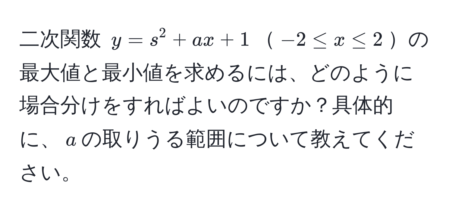 二次関数 $y=s^2+ax+1$$-2 ≤ x ≤ 2$の最大値と最小値を求めるには、どのように場合分けをすればよいのですか？具体的に、$a$の取りうる範囲について教えてください。