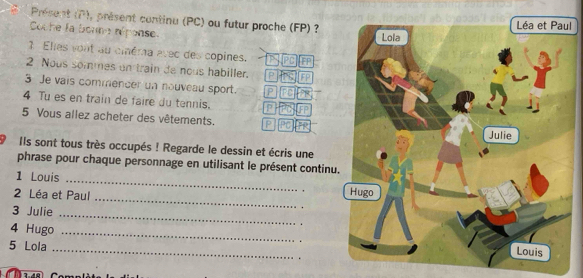 Présent (overline t^2) , présent continu (PC) ou futur proche (FP) ? 
l 
Coche la bonne réronse 
3 Eles vont au cinéma avec des copines. 
2 Nous sommes on train de nous habiller. p 
IFP 
3 Je vais commencer un nouveau sport. p 
4 Tu es en train de faire du tennis. P 
5 Vous allez acheter des vêtements. P 
9 Ils sont tous très occupés ! Regarde le dessin et écris une 
phrase pour chaque personnage en utilisant le présent continu 
_ 
1 Louis 
_ 
2 Léa et Paul 
3 Julie 
4 Hugo 
_ 
_ 
_ 
5 Lola