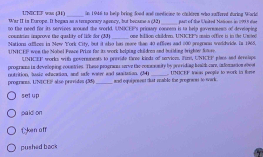 UNICEF was (31) _in 1946 to help bring food and medicine to children who suffered during World
War II in Europe. It began as a temporary agency, but became a (32) _part of the United Nations in 1953 due
to the need for its services around the world. UNICEF's primary concern is to help governments of developing
countries improve the quality of life for (33) _one billion children. UNICEF's main office is in the United
Nations offices in New York City, but it also has more than 40 offices and 100 programs worldwide. In 1965,
UNICEF won the Nobel Peace Prize for its work helping children and building brighter future.
UNICEF works with governments to provide three kinds of services. First, UNICEF plans and develops
programs in developing countries. These programs serve the community by providing health care, information about
nutrition, basic education, and safe water and sanitation. (34) _, UNICEF trains people to work in these
programs. UNICEF also provides (35)_ and equipment that enable the programs to work.
set up
paid on
ta ken off
pushed back