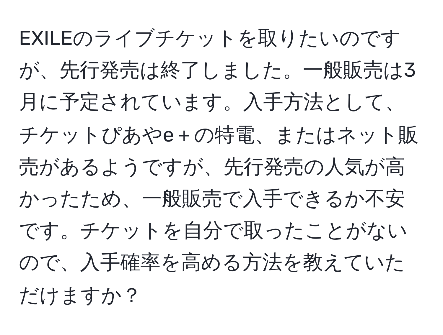 EXILEのライブチケットを取りたいのですが、先行発売は終了しました。一般販売は3月に予定されています。入手方法として、チケットぴあやe＋の特電、またはネット販売があるようですが、先行発売の人気が高かったため、一般販売で入手できるか不安です。チケットを自分で取ったことがないので、入手確率を高める方法を教えていただけますか？