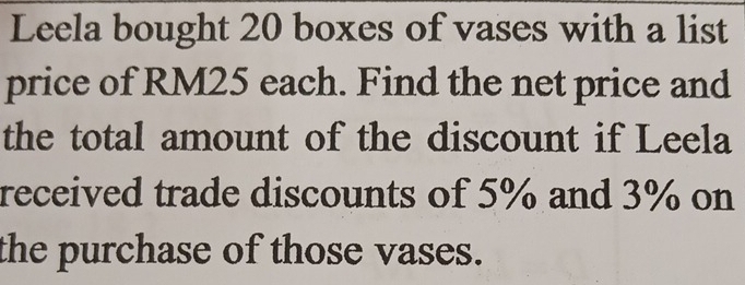 Leela bought 20 boxes of vases with a list 
price of RM25 each. Find the net price and 
the total amount of the discount if Leela 
received trade discounts of 5% and 3% on 
the purchase of those vases.