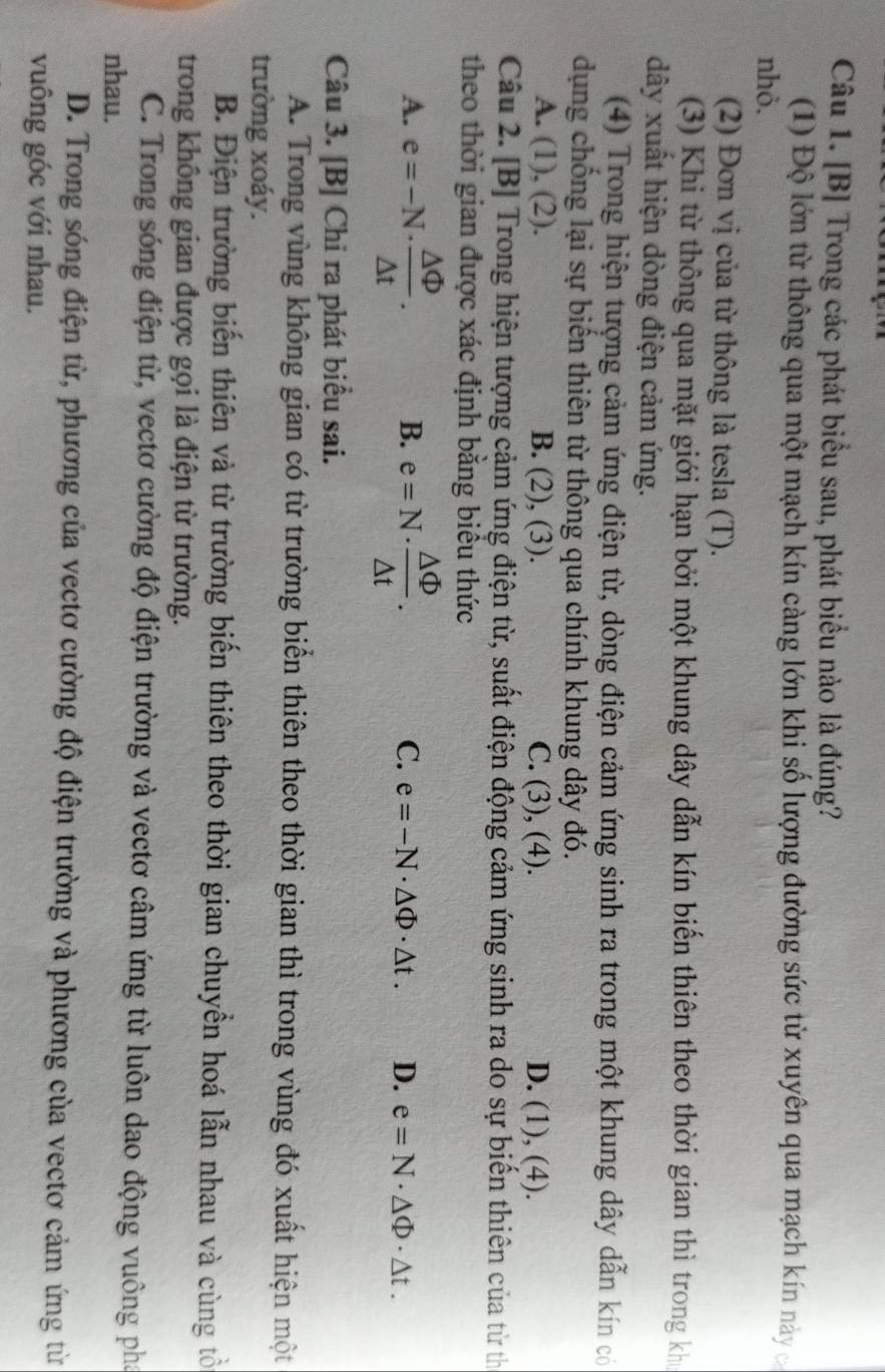 [B] Trong các phát biểu sau, phát biểu nào là đúng?
(1) Độ lớn từ thông qua một mạch kín càng lớn khi số lượng đường sức từ xuyên qua mạch kín này
nhỏ.
(2) Đơn vị của từ thông là tesla (T).
(3) Khi từ thông qua mặt giới hạn bởi một khung dây dẫn kín biến thiên theo thời gian thì trong khi
dây xuất hiện dòng điện cảm ứng.
(4) Trong hiện tượng cảm ứng điện từ, dòng điện cảm ứng sinh ra trong một khung dây dẫn kín có
dụng chống lại sự biến thiên từ thông qua chính khung dây đó.
A. (1), (2). B. (2), (3). C. (3), (4). D. (1), (4).
Câu 2. [B] Trong hiện tượng cảm ứng điện từ, suất điện động cảm ứng sinh ra do sự biển thiên của từ th
theo thời gian được xác định băng biêu thức
A. e=-N·  △ Phi /△ t . B. e=N·  △ Phi /△ t . C. e=-N· △ Phi · △ t. D. e=N· △ Phi · △ t.
Câu 3. [B] Chỉ ra phát biểu sai.
A. Trong vùng không gian có từ trường biển thiên theo thời gian thì trong vùng đó xuất hiện một
trường xoáy.
B. Điện trường biến thiên và từ trường biến thiên theo thời gian chuyển hoá lẫn nhau và cùng tổ
trong không gian được gọi là điện từ trường.
C. Trong sóng điện từ, vectơ cường độ điện trường và vectơ câm ứng từ luôn dao động vuông pháa
nhau.
D. Trong sóng điện từ, phương của vectơ cường độ điện trường và phương của vectơ cảm ứng từ
vuông góc với nhau,