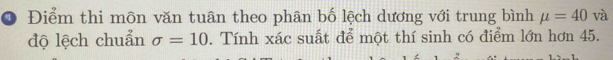 Điểm thi môn văn tuân theo phân bố lệch dương với trung bình mu =40 và 
độ lệch chuẩn sigma =10. Tính xác suất để một thí sinh có điểm lớn hơn 45. 
7