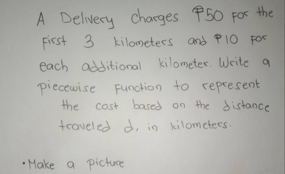 A Delivery charges 50 For the 
First 3 kilometers and 10 FO0 
each additional kilometer. Write a 
piecewise Function to represent 
the cost based on the distance 
traveled d, in kilometers. 
Make a picture