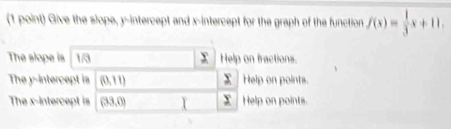 Give the slope, y-intercept and x-intercept for the graph of the function f(x)= 1/3 x+11,
The slope is 1/3 sumlimits° Help on fractions.
The y-intercept is (0,11) x Help on points.
The x-intercept is (33,0) x Help on points.