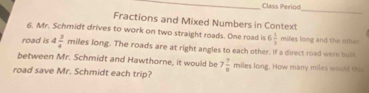 Class Period 
_ 
Fractions and Mixed Numbers in Context 
6. Mr. Schmidt drives to work on two straight roads. One road is 6 1/3  : miles long and the other 
road is 4 3/4 miles 2 ong. The roads are at right angles to each other. If a direct road were built 
between Mr. Schmidt and Hawthorne, it would be 7 7/8 miles long. How many miles would this 
road save Mr. Schmidt each trip?