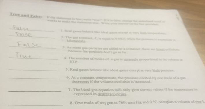 'True and Ealse: If the statement is true, wrile "tue," If is is talse, changn the unterined woed oo 
words to make the statement tre. Write your semwer on the lise sewsled 
_ 
_ 
1. Real gases behave like ided gases except at very hith isprnton. 
2. The gas constant, R, is equal to 0.6421 when the pressus is expeimed is 
kilopascals 
_ 
3. As more gas particles are added to a container, there see foes collisions 
because the particles don't go as far. 
_ 
4. The number of moles of a gas is invrriely proportional to its votume at 
STP. 
_ 
5. Real gases behave like ideal gases except at very high pressure. 
_6. At a constant temperature, the pressure exerted by one mole of a gas 
decreases if the volume available is increased. 
_7. The ideal gas equation will only give correct values if the temperature in 
expressed in degrees Celcius. 
_ 
8. One mole of oxygen at 760, mm Hg and 0°C occupies a volume of ong L