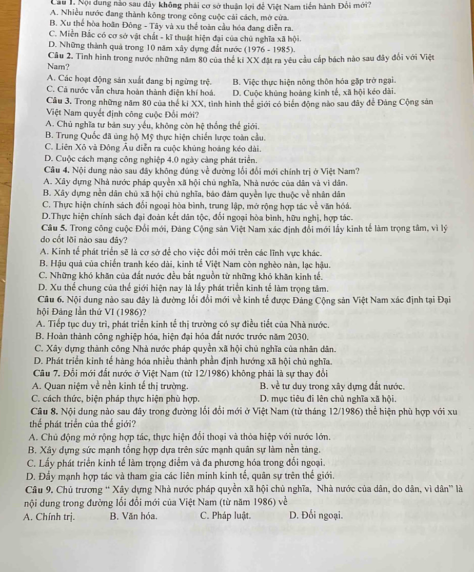 Cầu 1. Nội dung nào sau đây không phải cơ sở thuận lợi để Việt Nam tiến hành Đồi mới?
A. Nhiều nước đang thành kông trong công cuộc cải cách, mở cửa.
B. Xu thế hòa hoãn Đông - Tây và xu thế toàn cầu hóa đang diễn ra.
C. Miền Bắc có cơ sở vật chất - kĩ thuật hiện đại của chủ nghĩa xã hội.
D. Những thành quả trong 10 năm xây dựng đất nước (1976 - 1985).
Câu 2. Tình hình trong nước những năm 80 của thế ki XX đặt ra yêu cầu cấp bách nào sau đây đối với Việt
Nam?
A. Các hoạt động sản xuất đang bị ngừng trệ. B. Việc thực hiện nông thôn hóa gặp trở ngại.
C. Cả nước vẫn chưa hoàn thành điện khí hoá. D. Cuộc khủng hoảng kinh tế, xã hội kéo dài.
Câu 3. Trong những năm 80 của thế ki XX, tình hình thế giới có biến động nào sau đây đề Đảng Cộng sản
Việt Nam quyết định công cuộc Đổi mới?
A. Chủ nghĩa tư bản suy yếu, không còn hệ thống thế giới.
B. Trung Quốc đã ủng hộ Mỹ thực hiện chiến lược toàn cầu.
C. Liên Xô và Đông Âu diễn ra cuộc khủng hoảng kéo dài.
D. Cuộc cách mạng công nghiệp 4.0 ngày càng phát triển.
Câu 4. Nội dung nào sau đây không đúng về đường lối đổi mới chính trị ở Việt Nam?
A. Xây dựng Nhà nước pháp quyền xã hội chủ nghĩa, Nhà nước của dân và vì dân.
B. Xây dựng nền dân chủ xã hội chủ nghĩa, bảo đảm quyền lực thuộc về nhân dân
C. Thực hiện chính sách đối ngoại hòa bình, trung lập, mở rộng hợp tác về văn hóá.
D.Thực hiện chính sách đại đoàn kết dân tộc, đối ngoại hòa bình, hữu nghị, hợp tác.
Câu 5. Trong công cuộc Đổi mới, Đảng Cộng sản Việt Nam xác định đổi mới lấy kinh tế làm trọng tâm, vì lý
do cốt lõi nào sau đây?
A. Kinh tế phát triển sẽ là cơ sở để cho việc đổi mới trên các lĩnh vực khác.
B. Hậu quả của chiến tranh kéo dài, kinh tế Việt Nam còn nghèo nàn, lạc hậu.
C. Những khó khăn của đất nước đều bắt nguồn từ những khó khăn kinh tế.
D. Xu thế chung của thế giới hiện nay là lấy phát triển kinh tế làm trọng tâm.
Câu 6. Nội dung nào sau đây là đường lối đổi mới về kinh tế được Đảng Cộng sản Việt Nam xác định tại Đại
hội Đảng lần thứ VI (1986)?
A. Tiếp tục duy trì, phát triển kinh tế thị trường có sự điều tiết của Nhà nước.
B. Hoàn thành công nghiệp hóa, hiện đại hóa đất nước trước năm 2030.
C. Xây dựng thành công Nhà nước pháp quyền xã hội chủ nghĩa của nhân dân.
D. Phát triển kinh tế hàng hóa nhiều thành phần định hướng xã hội chủ nghĩa.
Câu 7. Đổi mới đất nước ở Việt Nam (từ 12/1986) không phải là sự thay đổi
A. Quan niệm về nền kinh tế thị trường. B. về tư duy trong xây dựng đất nước.
C. cách thức, biện pháp thực hiện phù hợp. D. mục tiêu đi lên chủ nghĩa xã hội.
Câu 8. Nội dung nào sau đây trong đường lối đổi mới ở Việt Nam (từ tháng 12/1986) thể hiện phù hợp với xu
thế phát triển của thế giới?
A. Chủ động mở rộng hợp tác, thực hiện đối thoại và thỏa hiệp với nước lớn.
B. Xây dựng sức mạnh tổng hợp dựa trên sức mạnh quân sự làm nền tảng.
C. Lấy phát triển kinh tế làm trọng điểm và đa phương hóa trong đối ngoại.
D. Đẩy mạnh hợp tác và tham gia các liên minh kinh tế, quân sự trên thế giới.
Câu 9. Chủ trương “ Xây dựng Nhà nước pháp quyền xã hội chủ nghĩa, Nhà nước của dân, do dân, vì dân” là
nội dung trong đường lối đổi mới của Việt Nam (từ năm 1986) về
A. Chính trị. B. Văn hóa. C. Pháp luật. D. Đối ngoại.