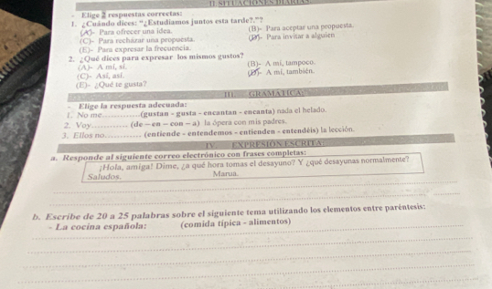 Elige 2 respuestas correctas:
1. ¿Cuándo dices: “¿Estudiamos juntos esta tarde?.”?
(A)- Para ofrecer una idea.
(C)- Para recházar una propuesta. (B)- Para aceptar una propuesta.
(E)- Para expresar la frecuencia. (1)- Para invitar a alguien
2. ¿Qué dices para expresar los mismos gustos?
(A)- A mi, si. (B)- A mi, tampoco.
(E)- ¿Qué te gusta? (C)- Así, así.
(D)- A mi, también.
I GRAMATICA:
1. No me Elige la respuesta adecuada:

2. Voy -_ (de (gustan - gusta - encantan - encanta) nada el helado.
-ca-cos -a) la ópera con mis padres.
3. Ellos no....... (entiende - entendemos - entienden - entendéis) la lección.
IV. EXPRESIÓN ESCRITA
a. Responde al siguiente correo electrónico con frases completas:
_
Saludos. ¡Hola, amiga! Dime, ¿a qué hora tomas el desayuno? Y ¿qué desayunas normalmente?
Marua.
_
_
_
_
_
_
_
b. Escribe de 20 a 25 palabras sobre el siguiente tema utilizando los elementos entre paréntesis:
- La cocina española: (comida típica - alimentos)
__
_
_
_