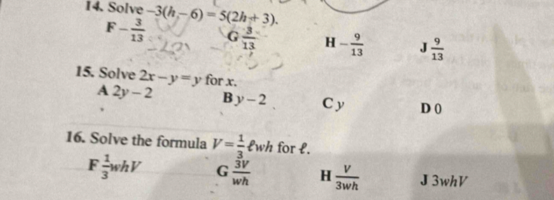 Solve -3(h-6)=5(2h+3).
F- 3/13 
G  3/13  H - 9/13  .J  9/13 
15. Solve 2x-y=y for x.
A 2y-2 B y-2 C y D 0
16. Solve the formula V= 1/3 ell wh for l.
F  1/3 whV G  3V/wh  H  V/3wh  J3whV