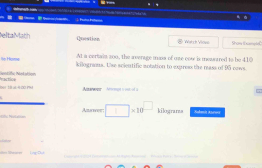 dilamath. com up i peed n 20064 24080007: 18009d: 5378a407685abv64727e4a7 d 
Sannen Qa ; Paston Petteron 
Delta Math Question Watch Vídeo Show Examplé 
At a certain zoo, the average mass of one cow is measured to be 410
to Home kilograms. Use scientific notation to express the mass of 95 cows. 
Sentific Notation 
Practice 
bn 18 at 400 PM Answer Attempt 1 oot of 2 
Answer: * 10^(□) kilograms Submit Answer 
sife Natation 
Wator 
dim Shearer Lng Out Caterigh V 202A Cnidda con Aá Righes Ra