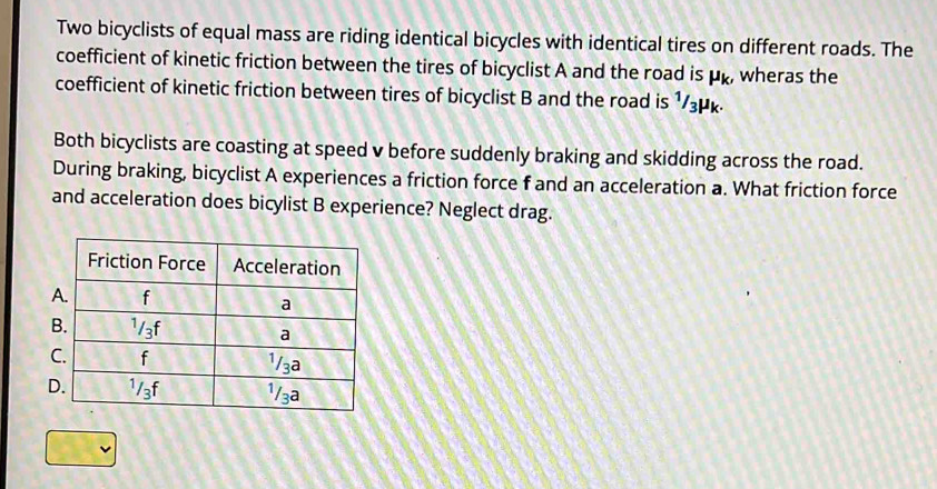 Two bicyclists of equal mass are riding identical bicycles with identical tires on different roads. The
coefficient of kinetic friction between the tires of bicyclist A and the road is mu _k, wheras the
coefficient of kinetic friction between tires of bicyclist B and the road is 1/3μk.
Both bicyclists are coasting at speed v before suddenly braking and skidding across the road.
During braking, bicyclist A experiences a friction force f and an acceleration a. What friction force
and acceleration does bicylist B experience? Neglect drag.
B
C
D