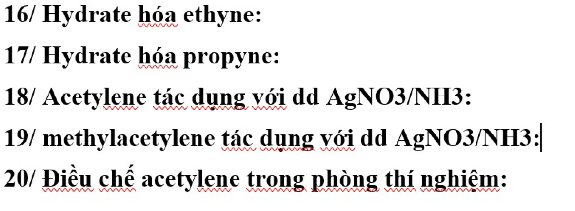 16/ Hydrate hóa ethyne: 
17/ Hydrate hóa propyne: 
18/ Acetylene tác dụng với dd AgNO3/NH3: 
19/ methylacetylene tác dụng với dd AgNO3/NH3: 
20/ Điều chế acetylene trong phòng thí nghiệm: