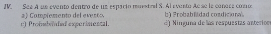 Sea A un evento dentro de un espacio muestral S. Al evento Ac se le conoce como:
a) Complemento del evento. b) Probabilidad condicional.
c) Probabilidad experimental. d) Ninguna de las respuestas anteriore