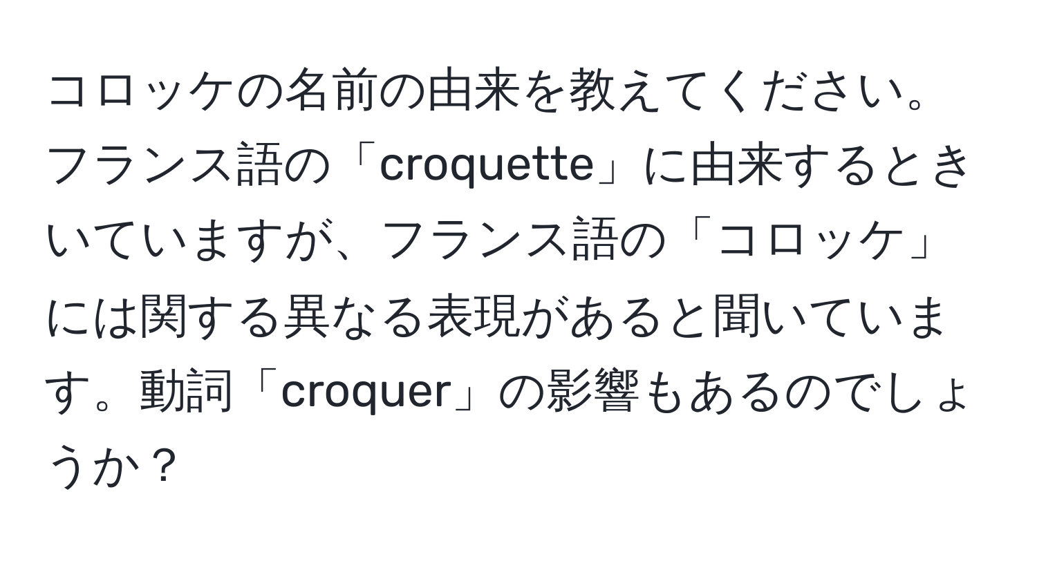 コロッケの名前の由来を教えてください。フランス語の「croquette」に由来するときいていますが、フランス語の「コロッケ」には関する異なる表現があると聞いています。動詞「croquer」の影響もあるのでしょうか？