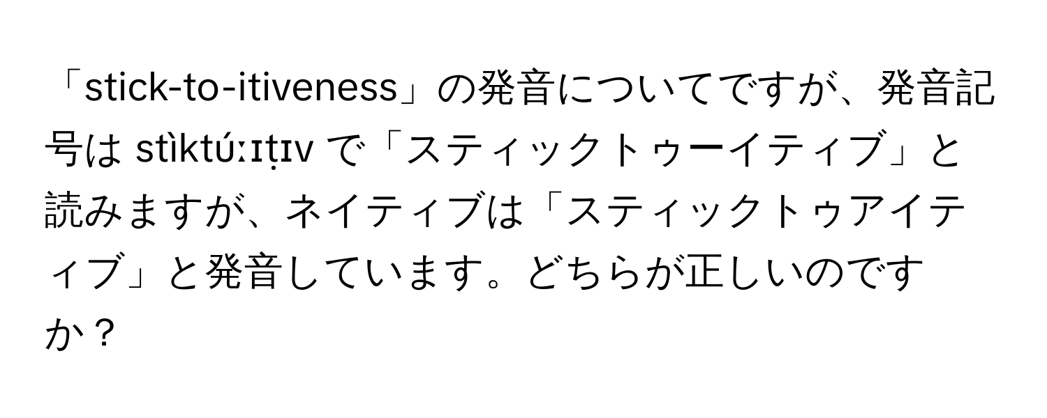 「stick-to-itiveness」の発音についてですが、発音記号は stìktúːɪṭɪv で「スティックトゥーイティブ」と読みますが、ネイティブは「スティックトゥアイティブ」と発音しています。どちらが正しいのですか？