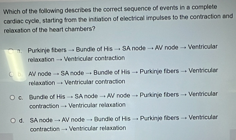 Which of the following describes the correct sequence of events in a complete
cardiac cycle, starting from the initiation of electrical impulses to the contraction and
relaxation of the heart chambers?
Purkinje fibers → Bundle of His → SA node → AV node → Ventricular
relaxation → Ventricular contraction
b. AV node → SA node → Bundle of His → Purkinje fibers → Ventricular
relaxation → Ventricular contraction
c. Bundle of His → SA node → AV node → Purkinje fibers → Ventricular
contraction → Ventricular relaxation
d. SA node → AV node → Bundle of His → Purkinje fibers → Ventricular
contraction → Ventricular relaxation