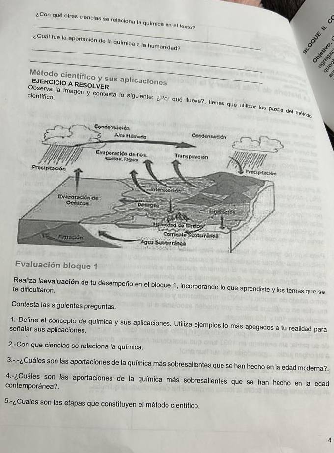 ¿Con qué otras ciencias se relaciona la química en el texto? 
“ d 
_ 
¿Cuál fue la aportación de la química a la humanidad? 
_ 
é 8 
quec 
Método científico y sus aplicaciones 
EJERCICIO A RESOLVER 
científico. 
Observa la imagen y contesta lo siguiente: ¿Por qué Ilueve?, tienes que utilizar los pasos del mé 
Evaluación bloque 1 
Realiza laevaluación de tu desempeño en el bloque 1, incorporando lo que aprendiste y los temas que se 
te dificultaron. 
Contesta las siguientes preguntas. 
1.-Define el concepto de química y sus aplicaciones. Utiliza ejemplos lo más apegados a tu realidad para 
señalar sus aplicaciones. 
2.-Con que ciencias se relaciona la química. 
3.-.-¿Cuáles son las aportaciones de la química más sobresalientes que se han hecho en la edad moderna?. 
4.-¿Cuáles son las aportaciones de la química más sobresalientes que se han hecho en la edad 
contemporánea?. 
5.-¿Cuáles son las etapas que constituyen el método científico. 
4