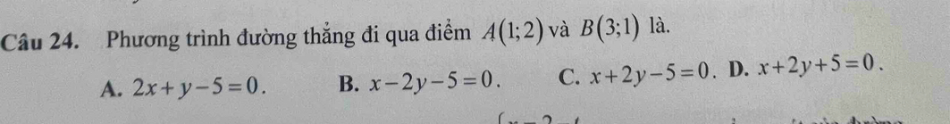 Phương trình đường thắng đi qua điểm A(1;2) và B(3;1) là.
A. 2x+y-5=0. B. x-2y-5=0. C. x+2y-5=0. D. x+2y+5=0.