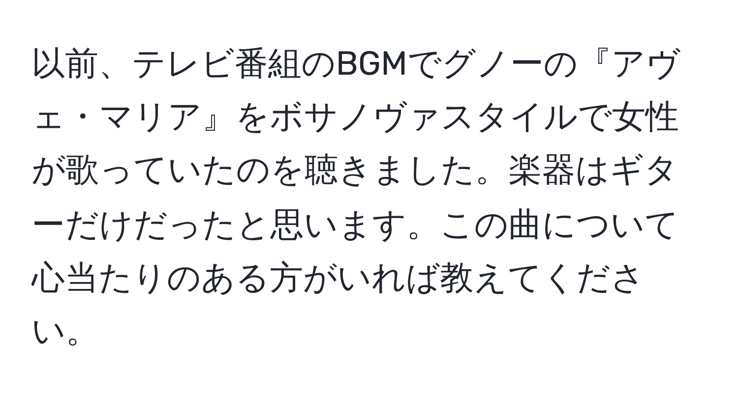 以前、テレビ番組のBGMでグノーの『アヴェ・マリア』をボサノヴァスタイルで女性が歌っていたのを聴きました。楽器はギターだけだったと思います。この曲について心当たりのある方がいれば教えてください。