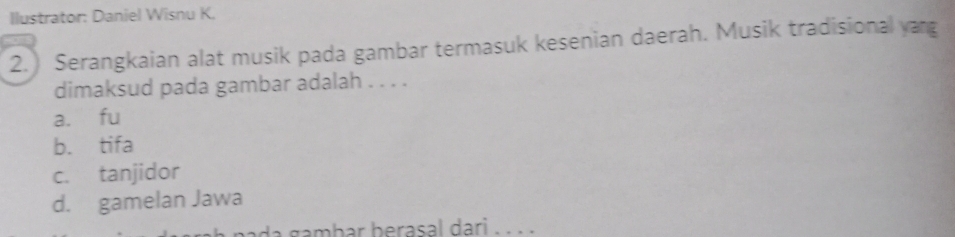Ilustrator: Daniel Wisnu K,
2.) Serangkaian alat musik pada gambar termasuk kesenian daerah. Musik tradisional yang
dimaksud pada gambar adalah . . . .
a. fu
b. tifa
c. tanjidor
d. gamelan Jawa
ada gambar berasal dari . . . .