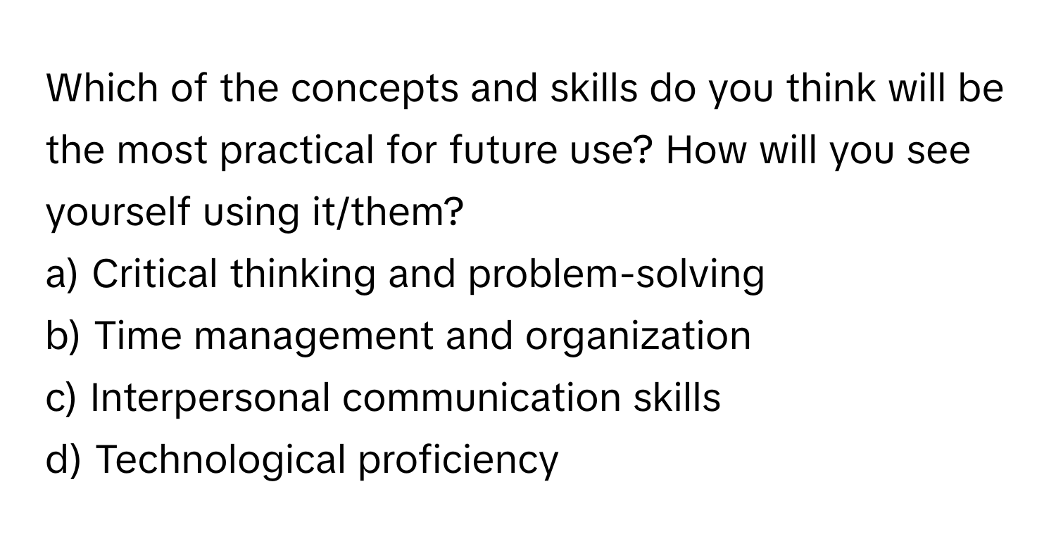 Which of the concepts and skills do you think will be the most practical for future use? How will you see yourself using it/them?

a) Critical thinking and problem-solving 
b) Time management and organization 
c) Interpersonal communication skills 
d) Technological proficiency