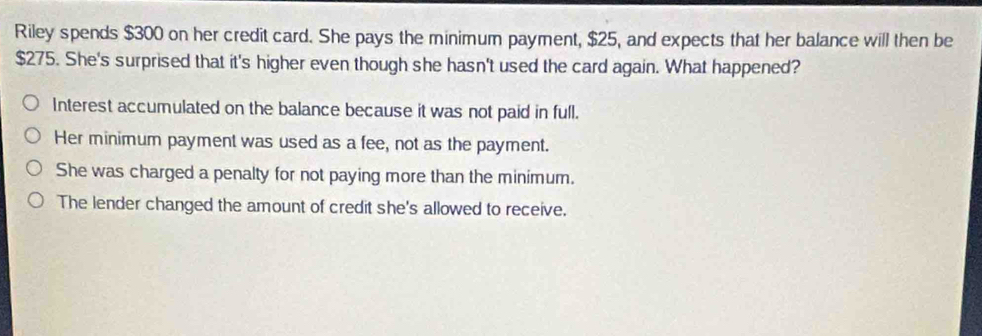 Riley spends $300 on her credit card. She pays the minimum payment, $25, and expects that her balance will then be
$275. She's surprised that it's higher even though she hasn't used the card again. What happened?
Interest accumulated on the balance because it was not paid in full.
Her minimum payment was used as a fee, not as the payment.
She was charged a penalty for not paying more than the minimum.
The lender changed the amount of credit she's allowed to receive.