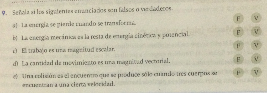 Señala si los siguientes enunciados son falsos o verdaderos.
F V
a) La energía se pierde cuando se transforma.
b) La energía mecánica es la resta de energía cinética y potencial.
F V
F V
c) El trabajo es una magnitud escalar.
d) La cantidad de movimiento es una magnitud vectorial.
F V
e) Una colisión es el encuentro que se produce sólo cuando tres cuerpos se F V
encuentran a una cierta velocidad.