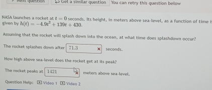 Next question Get a similar question You can retry this question below 
NASA launches a rocket at t=0 seconds. Its height, in meters above sea-level, as a function of time is 
given by h(t)=-4.9t^2+139t+430. 
Assuming that the rocket will splash down into the ocean, at what time does splashdown occur? 
The rocket splashes down after 71.3 seconds. 
How high above sea-level does the rocket get at its peak? 
The rocket peaks at 1421 meters above sea-level. 
Question Help: Video 1 Video 2