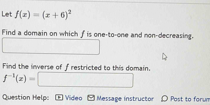 Let f(x)=(x+6)^2
Find a domain on which f is one-to-one and non-decreasing. 
Find the inverse of f restricted to this domain.
f^(-1)(x)= :□ 
Question Help: Video Message instructor Post to forum