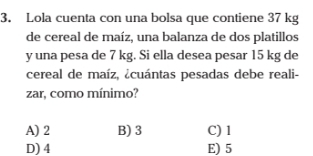 Lola cuenta con una bolsa que contiene 37 kg
de cereal de maíz, una balanza de dos platillos
y una pesa de 7 kg. Si ella desea pesar 15 kg de
cereal de maíz, ¿cuántas pesadas debe reali-
zar, como mínimo?
A) 2 B) 3 C) 1
D) 4 E) 5